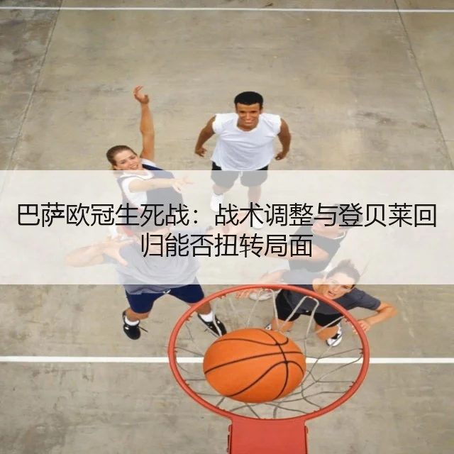 巴萨欧冠生死战：战术调整与登贝莱回归能否扭转局面